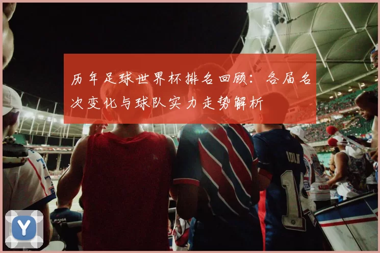 历年足球世界杯排名回顾：各届名次变化与球队实力走势解析