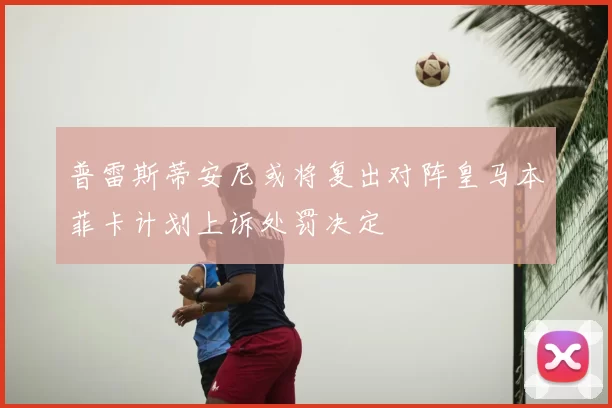 普雷斯蒂安尼或将复出对阵皇马本菲卡计划上诉处罚决定