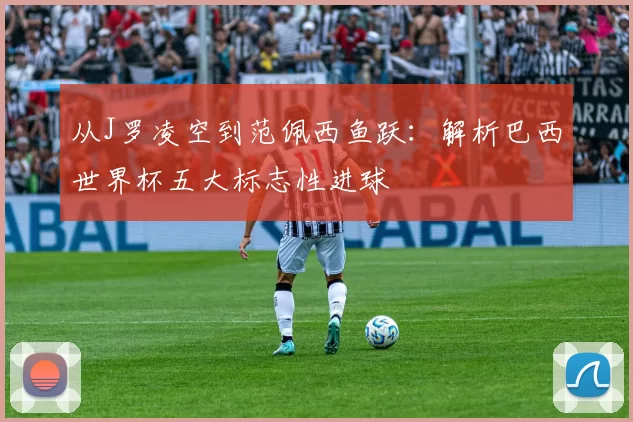 从J罗凌空到范佩西鱼跃:解析巴西世界杯五大标志性进球