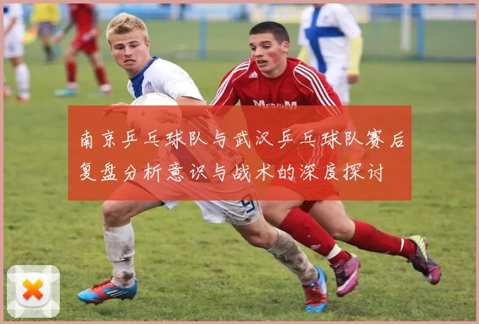 南京乒乓球队与武汉乒乓球队赛后复盘分析意识与战术的深度探讨