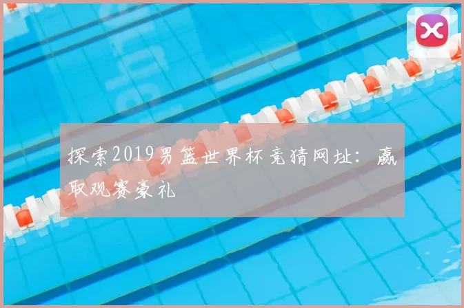 探索2019男篮世界杯竞猜网址:赢取观赛豪礼