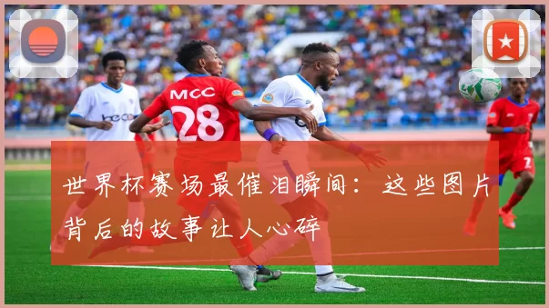 世界杯赛场最催泪瞬间:这些图片背后的故事让人心碎
