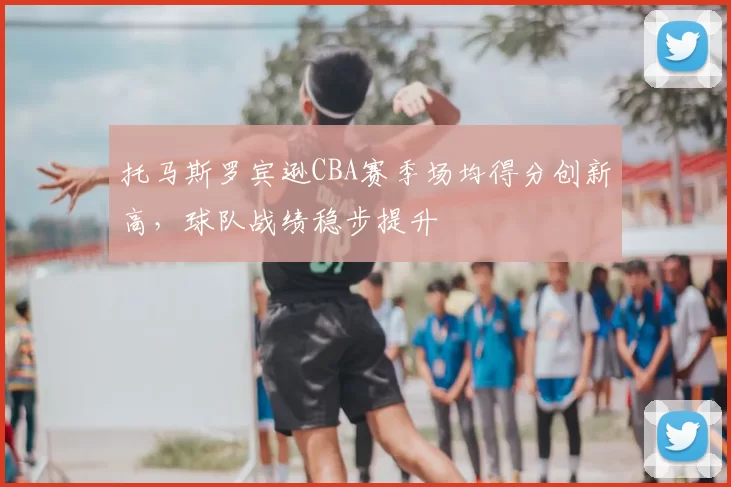 托马斯罗宾逊CBA赛季场均得分创新高，球队战绩稳步提升