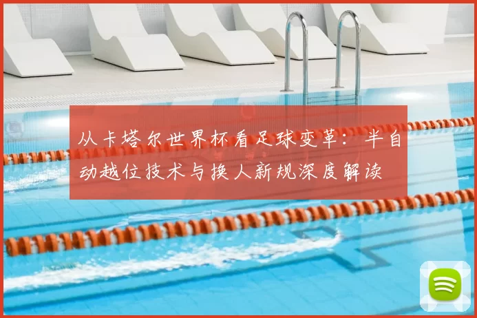 从卡塔尔世界杯看足球变革：半自动越位技术与换人新规深度解读