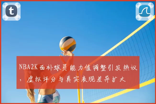 NBA2K面补球员能力值调整引发热议，虚拟评分与真实表现差异扩大