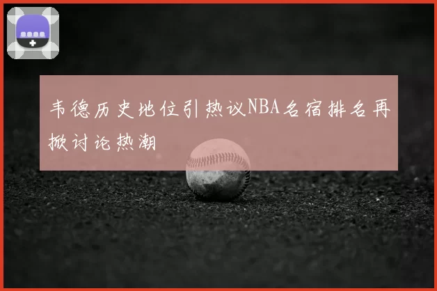 韦德历史地位引热议NBA名宿排名再掀讨论热潮