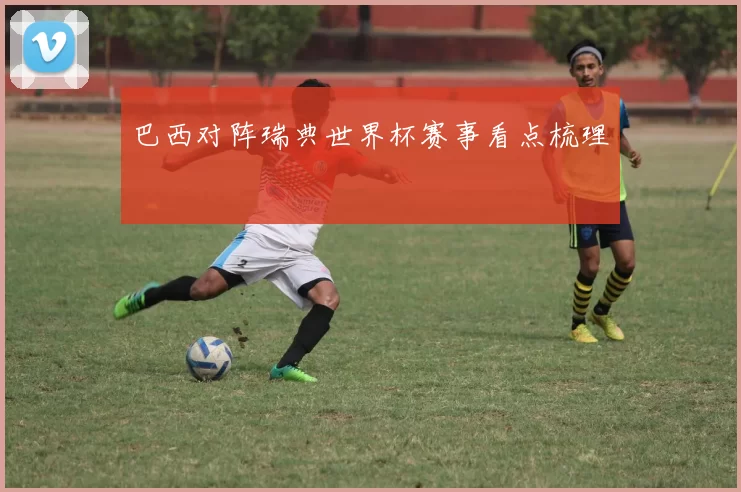 巴西对阵瑞典世界杯赛事看点梳理