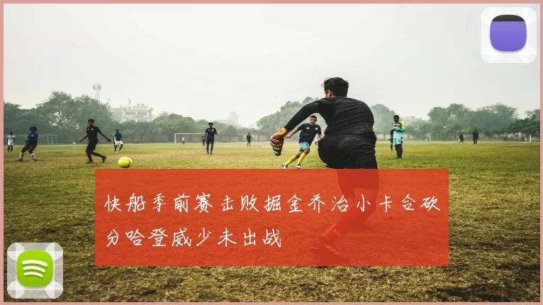 快船季前赛击败掘金乔治小卡合砍分哈登威少未出战