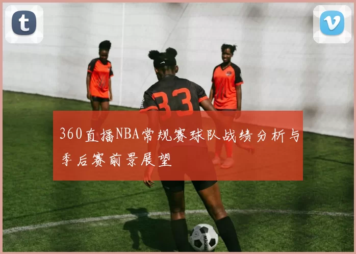 360直播NBA常规赛球队战绩分析与季后赛前景展望