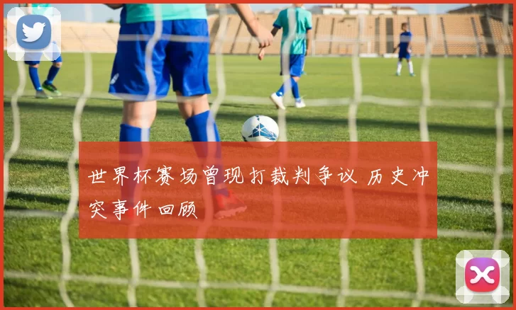 世界杯赛场曾现打裁判争议 历史冲突事件回顾