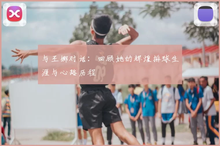 与王娜对话：回顾她的辉煌排球生涯与心路历程