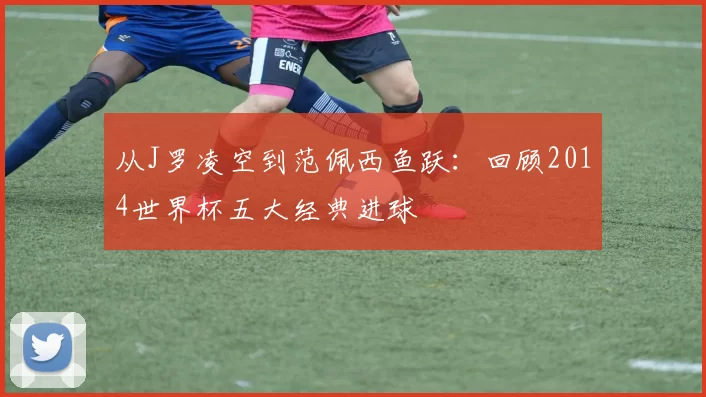 从J罗凌空到范佩西鱼跃:回顾2014世界杯五大经典进球