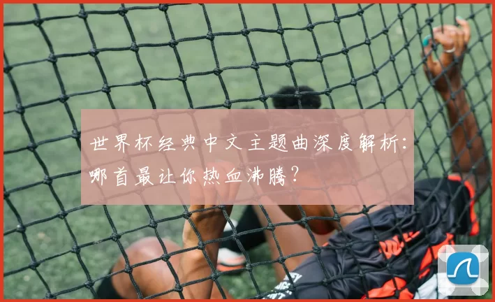 世界杯经典中文主题曲深度解析：哪首最让你热血沸腾？