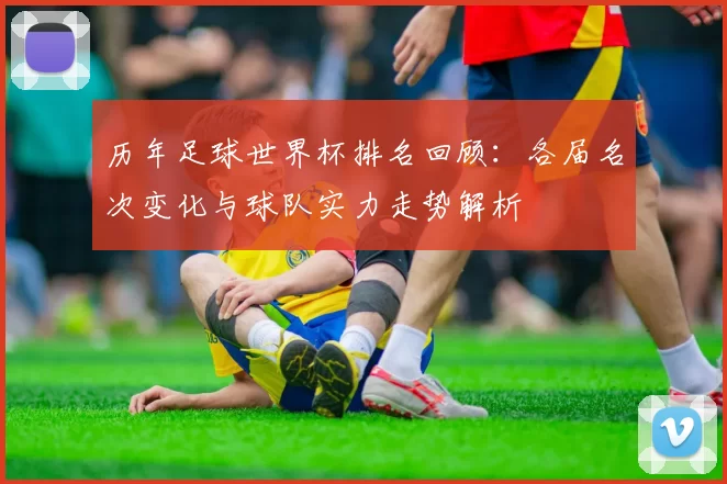 历年足球世界杯排名回顾：各届名次变化与球队实力走势解析
