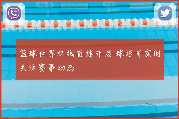 篮球世界杯线直播开启 球迷可实时关注赛事动态