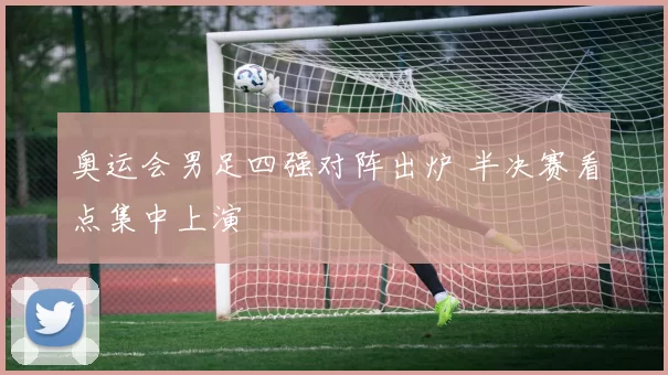 奥运会男足四强对阵出炉 半决赛看点集中上演