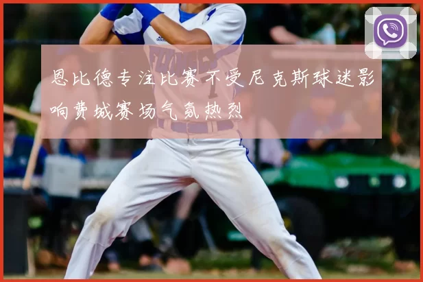 恩比德专注比赛不受尼克斯球迷影响费城赛场气氛热烈