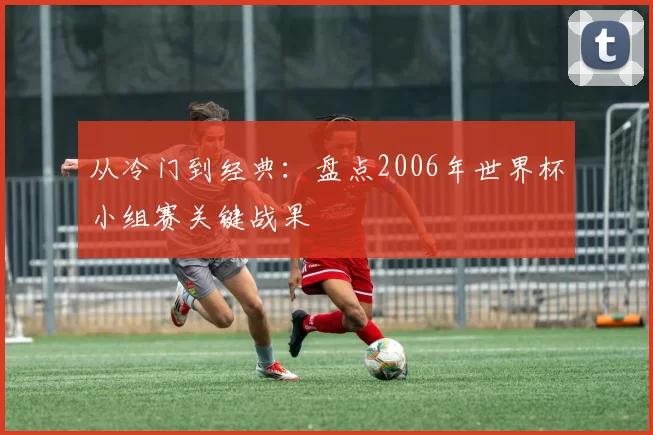 从冷门到经典:盘点2006年世界杯小组赛关键战果