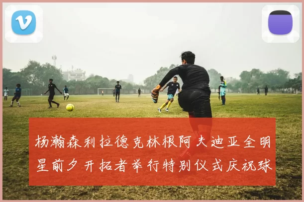 杨瀚森利拉德克林根阿夫迪亚全明星前夕开拓者举行特别仪式庆祝球员成就