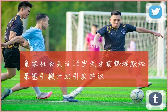 皇家社会关注16岁天才前锋埃默松莱塞引援计划引发热议